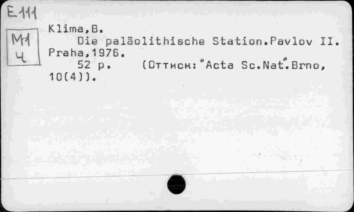 ﻿ми
М4
Klima,В.
Die paläolithische Station.Pavlov II. Praha,1976.
52 p. (Оттиск: "Acta Sc. NaV. Brno, 10(4)).